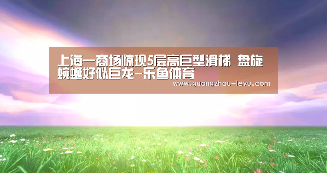 上海一商场惊现5层高巨型滑梯 盘旋蜿蜒好似巨龙-乐鱼体育(图2) 乐鱼体育
